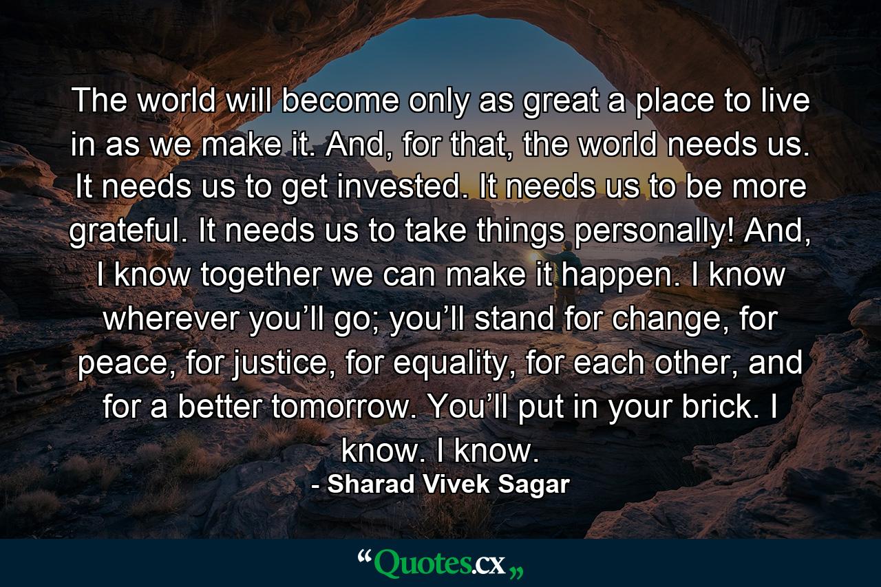 The world will become only as great a place to live in as we make it. And, for that, the world needs us. It needs us to get invested. It needs us to be more grateful. It needs us to take things personally! And, I know together we can make it happen. I know wherever you’ll go; you’ll stand for change, for peace, for justice, for equality, for each other, and for a better tomorrow. You’ll put in your brick. I know. I know. - Quote by Sharad Vivek Sagar