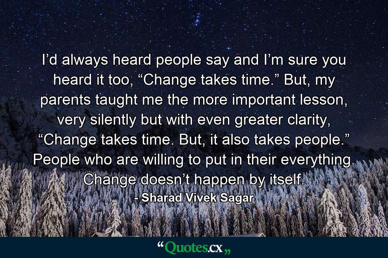 I’d always heard people say and I’m sure you heard it too, “Change takes time.” But, my parents taught me the more important lesson, very silently but with even greater clarity, “Change takes time. But, it also takes people.” People who are willing to put in their everything. Change doesn’t happen by itself. - Quote by Sharad Vivek Sagar