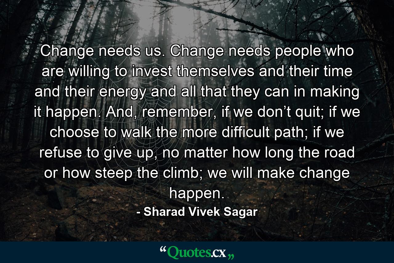 Change needs us. Change needs people who are willing to invest themselves and their time and their energy and all that they can in making it happen. And, remember, if we don’t quit; if we choose to walk the more difficult path; if we refuse to give up, no matter how long the road or how steep the climb; we will make change happen. - Quote by Sharad Vivek Sagar