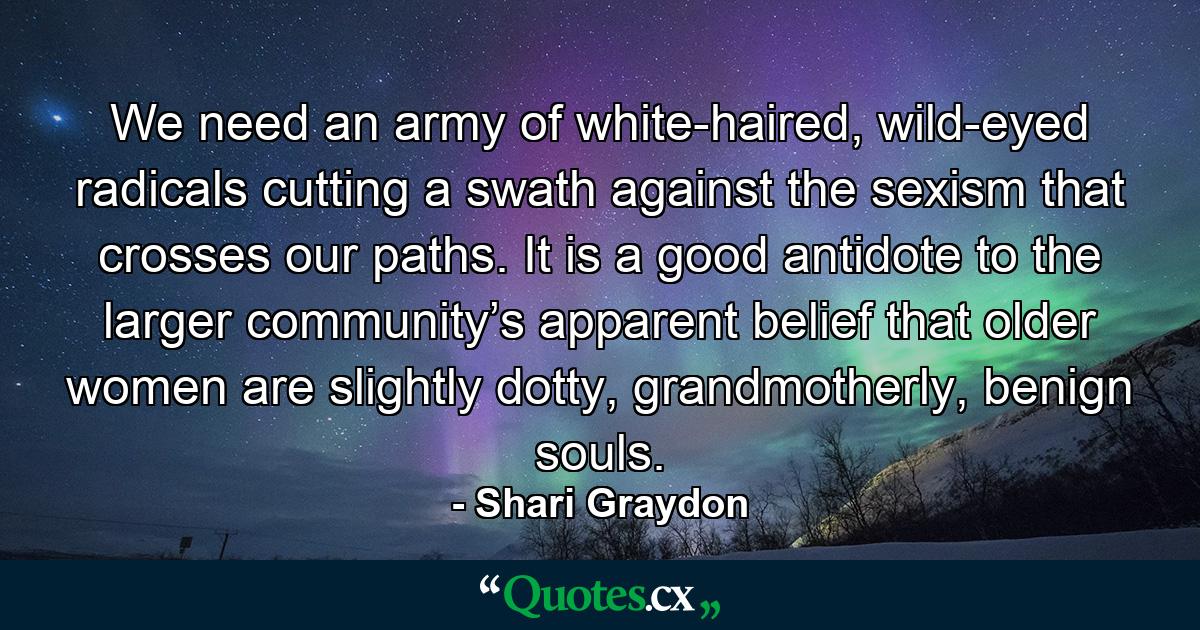 We need an army of white-haired, wild-eyed radicals cutting a swath against the sexism that crosses our paths. It is a good antidote to the larger community’s apparent belief that older women are slightly dotty, grandmotherly, benign souls. - Quote by Shari Graydon