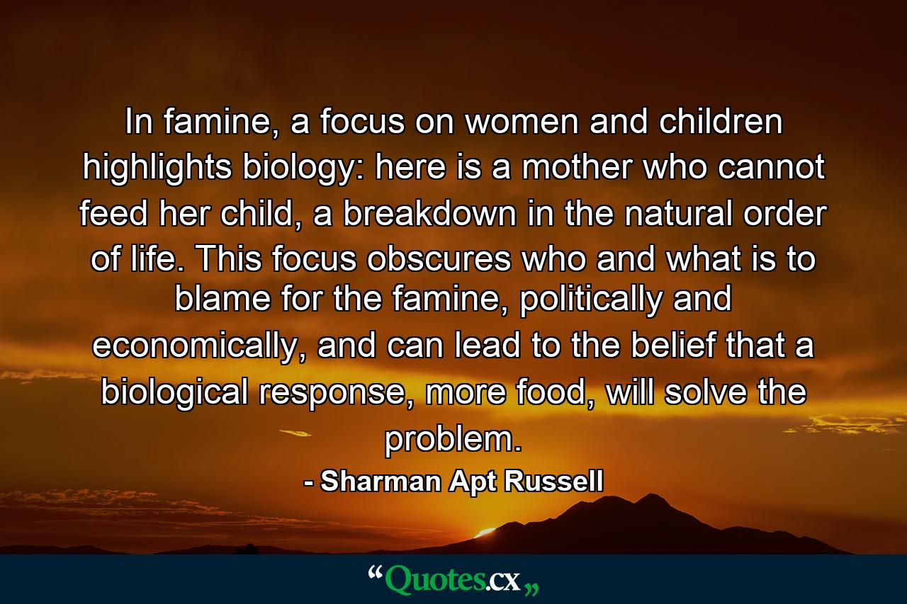 In famine, a focus on women and children highlights biology: here is a mother who cannot feed her child, a breakdown in the natural order of life. This focus obscures who and what is to blame for the famine, politically and economically, and can lead to the belief that a biological response, more food, will solve the problem. - Quote by Sharman Apt Russell