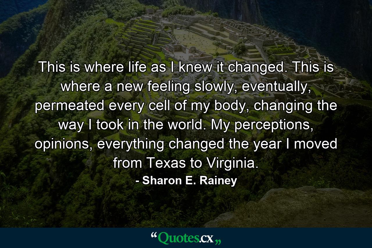 This is where life as I knew it changed. This is where a new feeling slowly, eventually, permeated every cell of my body, changing the way I took in the world. My perceptions, opinions, everything changed the year I moved from Texas to Virginia. - Quote by Sharon E. Rainey