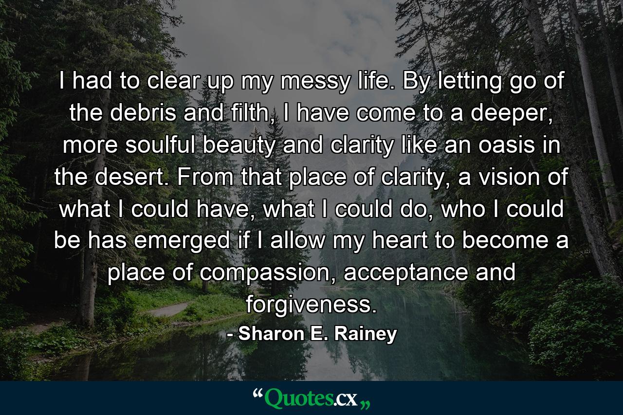 I had to clear up my messy life. By letting go of the debris and filth, I have come to a deeper, more soulful beauty and clarity like an oasis in the desert. From that place of clarity, a vision of what I could have, what I could do, who I could be has emerged if I allow my heart to become a place of compassion, acceptance and forgiveness. - Quote by Sharon E. Rainey