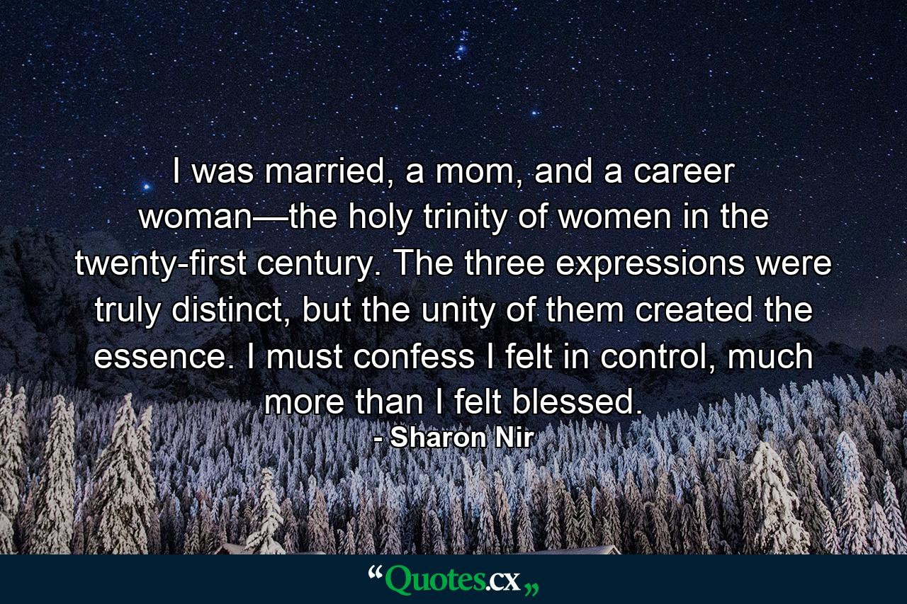 I was married, a mom, and a career woman—the holy trinity of women in the twenty-first century. The three expressions were truly distinct, but the unity of them created the essence. I must confess I felt in control, much more than I felt blessed. - Quote by Sharon Nir