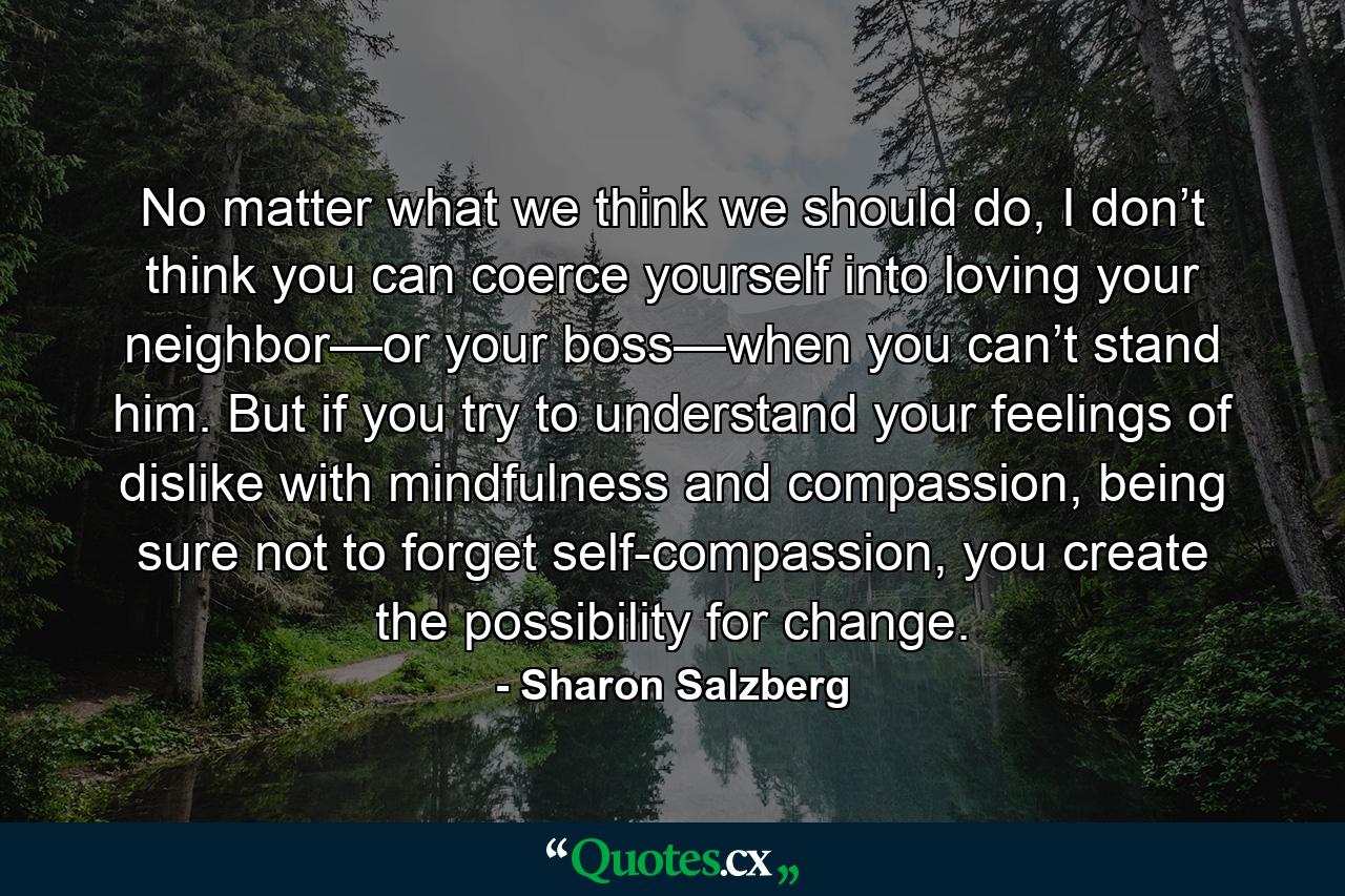 No matter what we think we should do, I don’t think you can coerce yourself into loving your neighbor—or your boss—when you can’t stand him. But if you try to understand your feelings of dislike with mindfulness and compassion, being sure not to forget self-compassion, you create the possibility for change. - Quote by Sharon Salzberg