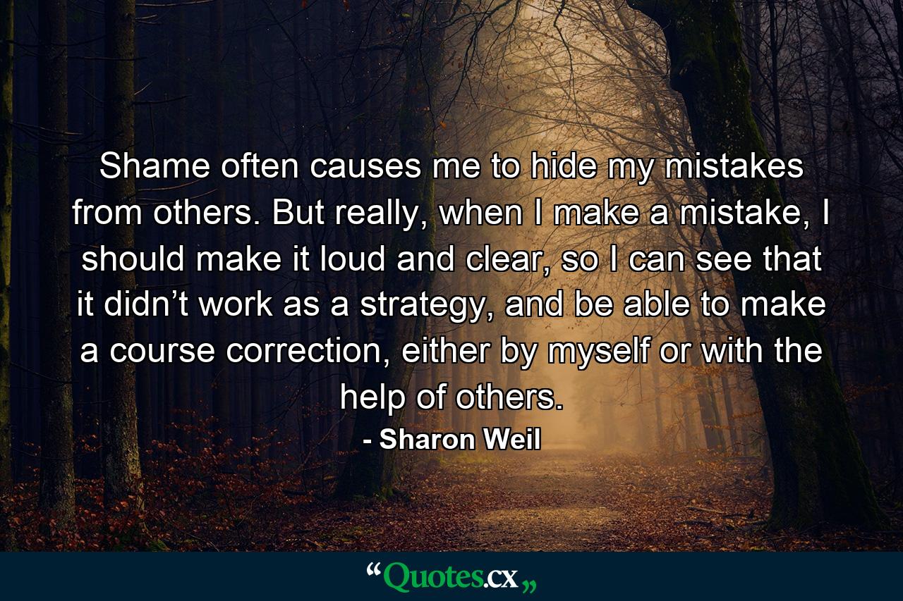 Shame often causes me to hide my mistakes from others. But really, when I make a mistake, I should make it loud and clear, so I can see that it didn’t work as a strategy, and be able to make a course correction, either by myself or with the help of others. - Quote by Sharon Weil