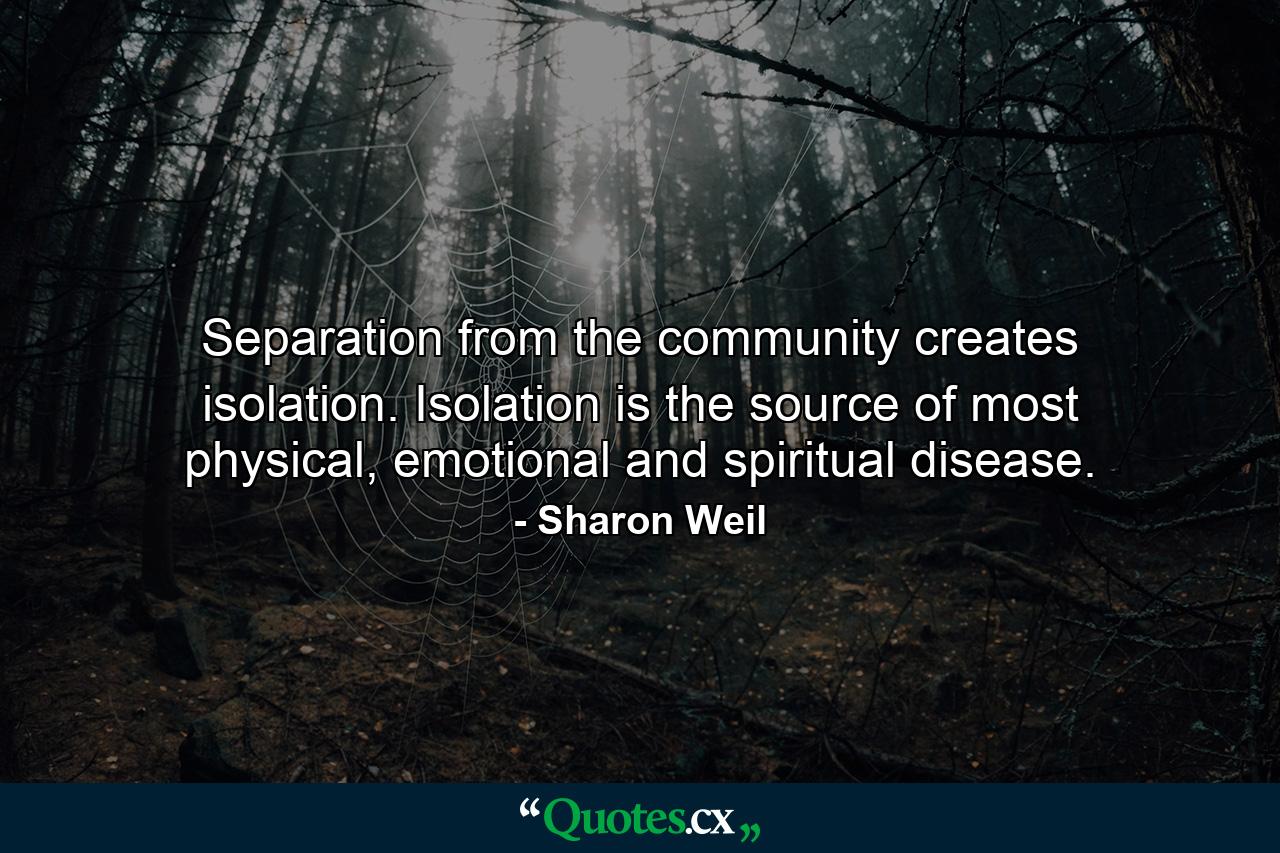 Separation from the community creates isolation. Isolation is the source of most physical, emotional and spiritual disease. - Quote by Sharon Weil