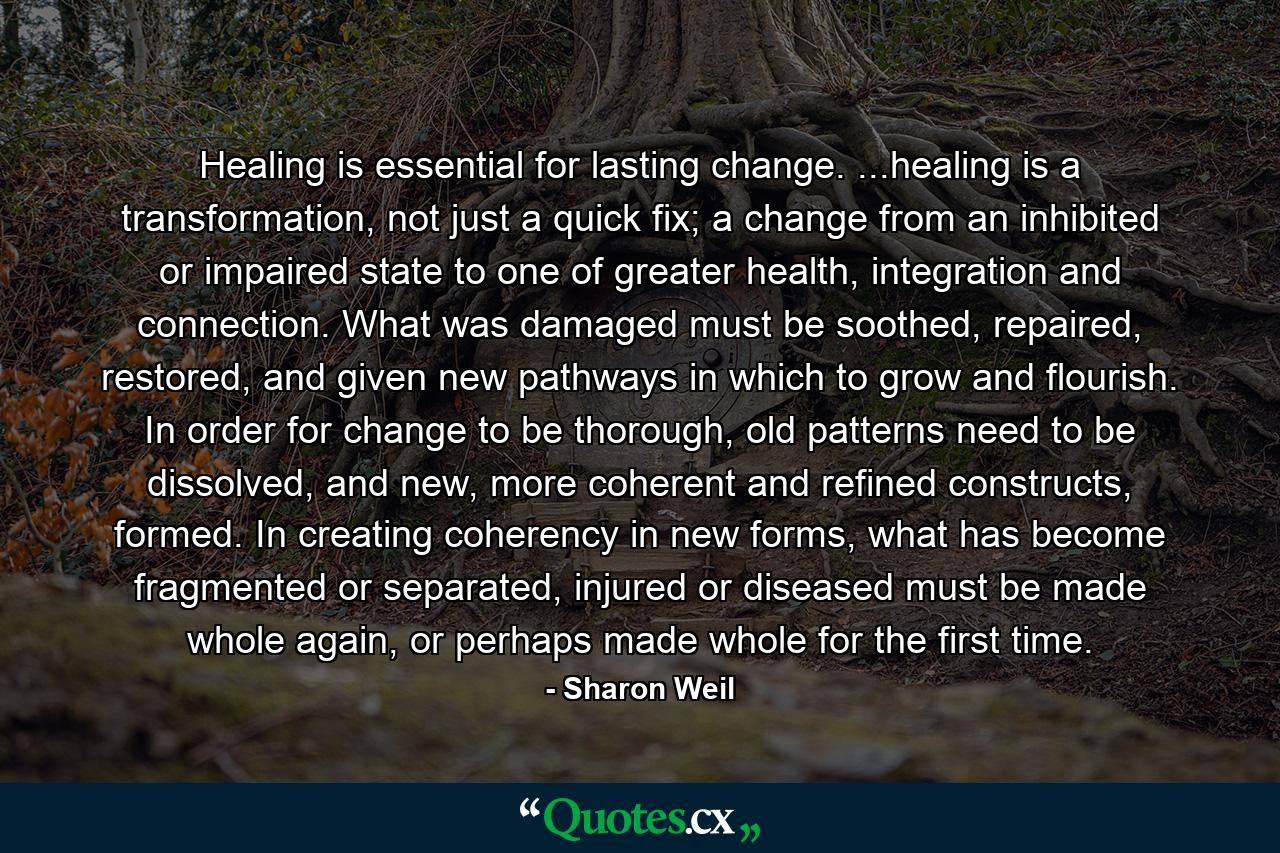 Healing is essential for lasting change. ...healing is a transformation, not just a quick fix; a change from an inhibited or impaired state to one of greater health, integration and connection. What was damaged must be soothed, repaired, restored, and given new pathways in which to grow and flourish. In order for change to be thorough, old patterns need to be dissolved, and new, more coherent and refined constructs, formed. In creating coherency in new forms, what has become fragmented or separated, injured or diseased must be made whole again, or perhaps made whole for the first time. - Quote by Sharon Weil