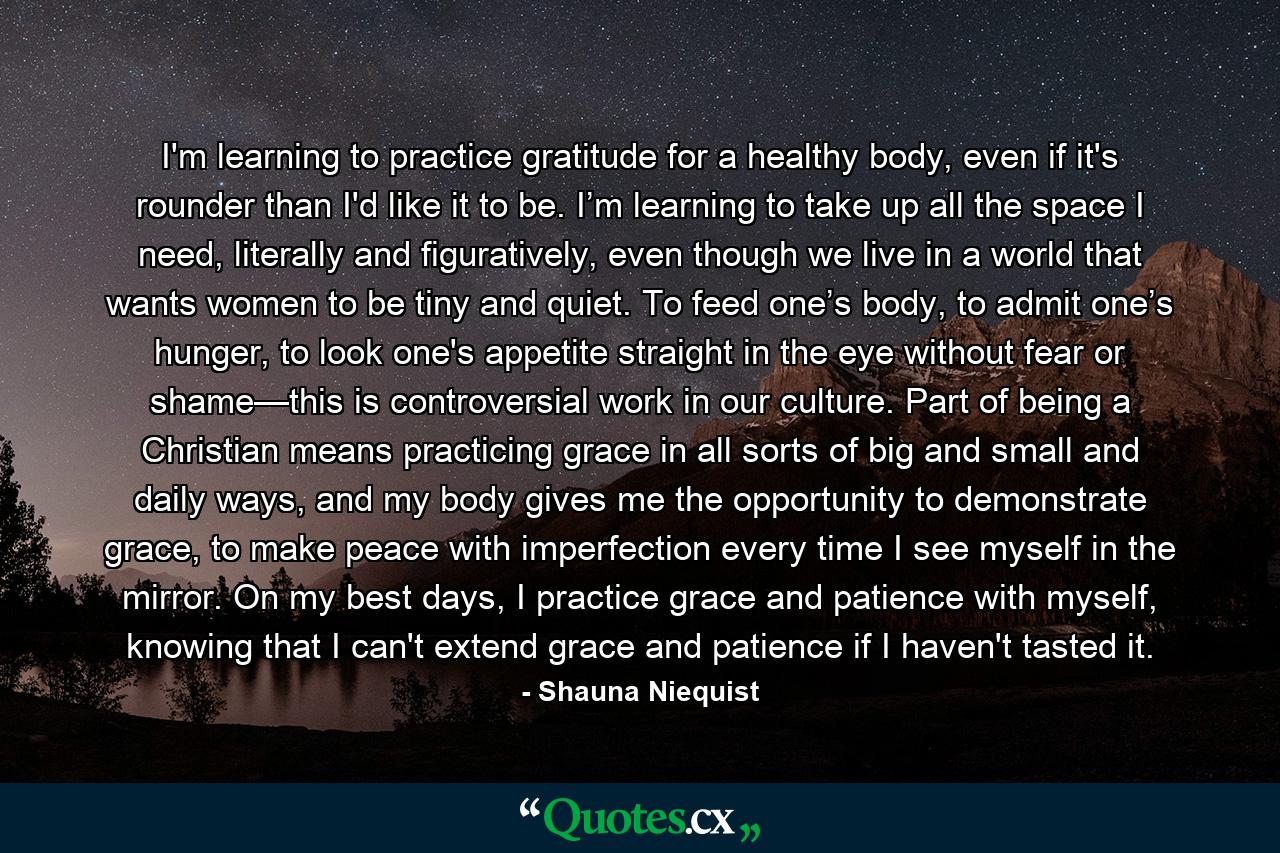 I'm learning to practice gratitude for a healthy body, even if it's rounder than I'd like it to be. I’m learning to take up all the space I need, literally and figuratively, even though we live in a world that wants women to be tiny and quiet. To feed one’s body, to admit one’s hunger, to look one's appetite straight in the eye without fear or shame—this is controversial work in our culture. Part of being a Christian means practicing grace in all sorts of big and small and daily ways, and my body gives me the opportunity to demonstrate grace, to make peace with imperfection every time I see myself in the mirror. On my best days, I practice grace and patience with myself, knowing that I can't extend grace and patience if I haven't tasted it. - Quote by Shauna Niequist