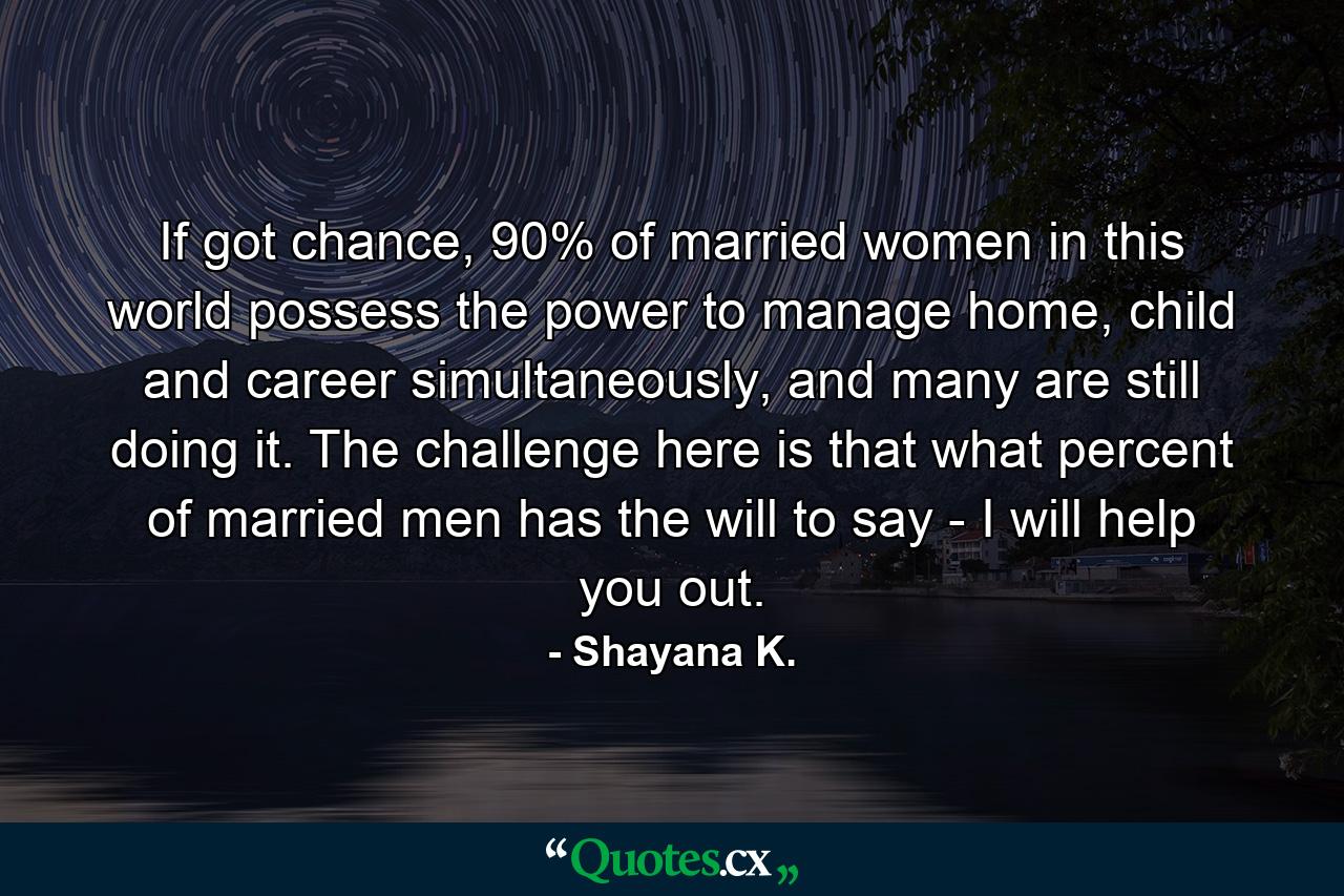 If got chance, 90% of married women in this world possess the power to manage home, child and career simultaneously, and many are still doing it. The challenge here is that what percent of married men has the will to say - I will help you out. - Quote by Shayana K.