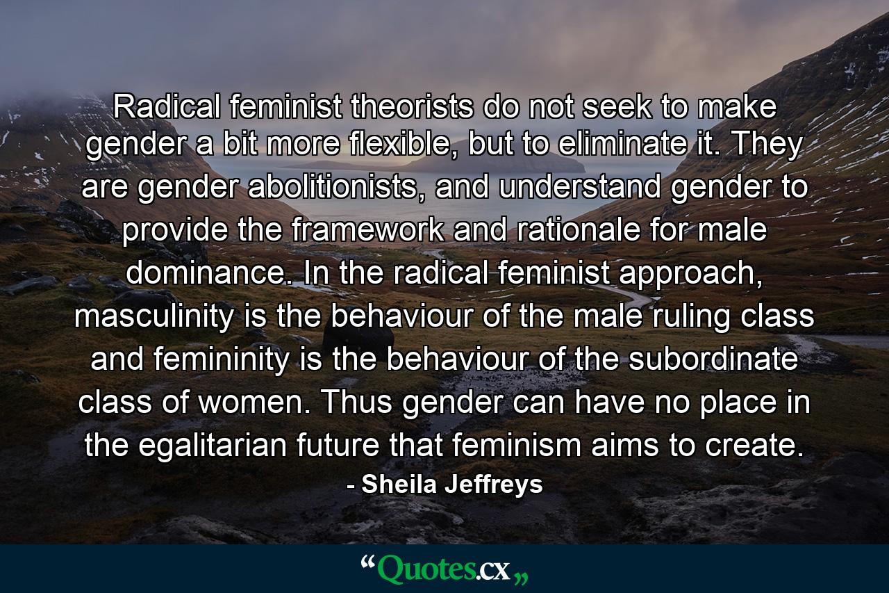 Radical feminist theorists do not seek to make gender a bit more flexible, but to eliminate it. They are gender abolitionists, and understand gender to provide the framework and rationale for male dominance. In the radical feminist approach, masculinity is the behaviour of the male ruling class and femininity is the behaviour of the subordinate class of women. Thus gender can have no place in the egalitarian future that feminism aims to create. - Quote by Sheila Jeffreys