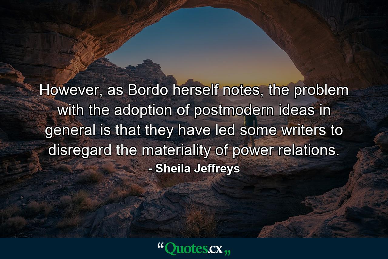 However, as Bordo herself notes, the problem with the adoption of postmodern ideas in general is that they have led some writers to disregard the materiality of power relations. - Quote by Sheila Jeffreys