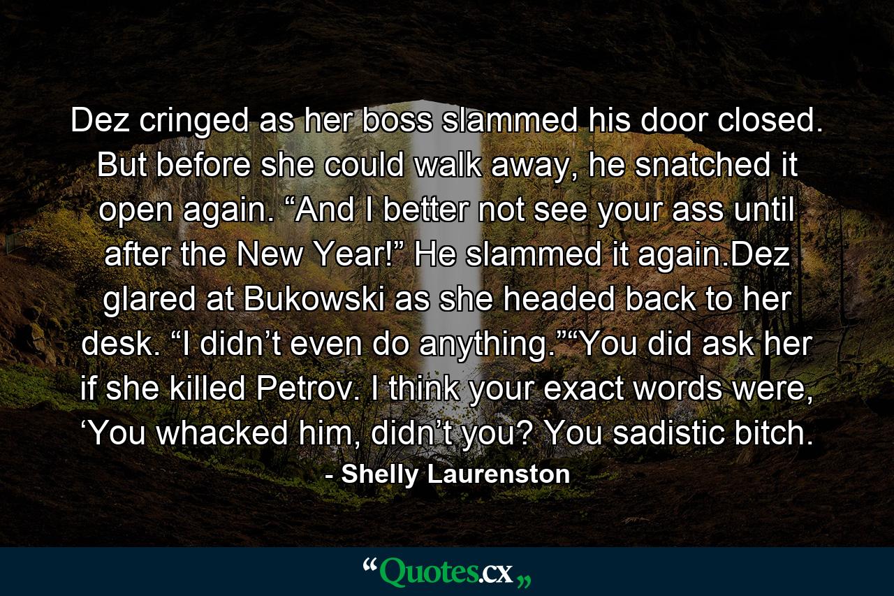 Dez cringed as her boss slammed his door closed. But before she could walk away, he snatched it open again. “And I better not see your ass until after the New Year!” He slammed it again.Dez glared at Bukowski as she headed back to her desk. “I didn’t even do anything.”“You did ask her if she killed Petrov. I think your exact words were, ‘You whacked him, didn’t you? You sadistic bitch. - Quote by Shelly Laurenston