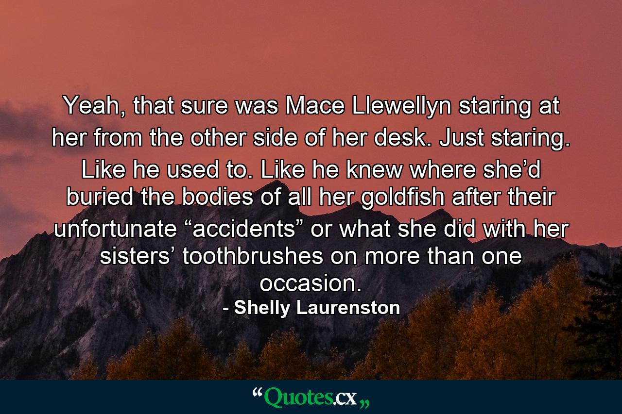 Yeah, that sure was Mace Llewellyn staring at her from the other side of her desk. Just staring. Like he used to. Like he knew where she’d buried the bodies of all her goldfish after their unfortunate “accidents” or what she did with her sisters’ toothbrushes on more than one occasion. - Quote by Shelly Laurenston