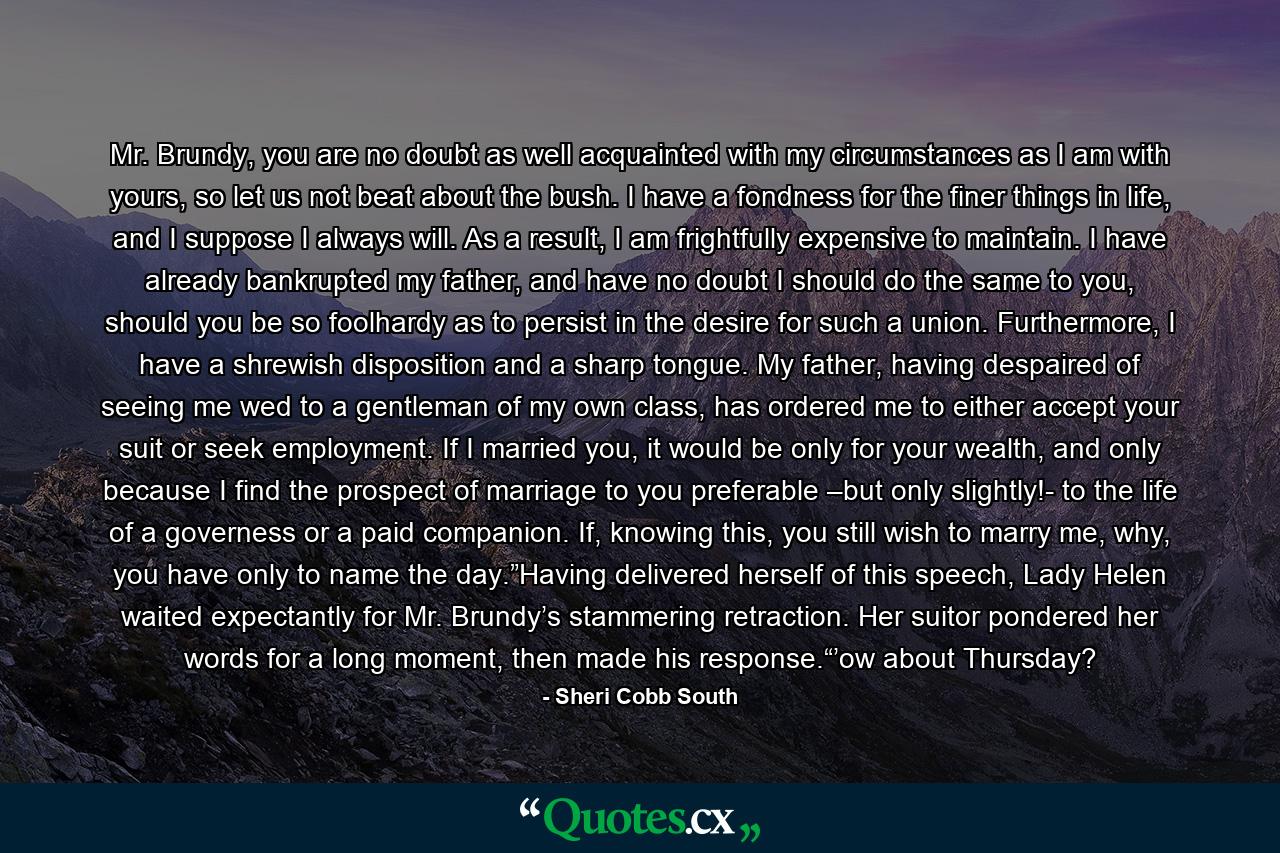 Mr. Brundy, you are no doubt as well acquainted with my circumstances as I am with yours, so let us not beat about the bush. I have a fondness for the finer things in life, and I suppose I always will. As a result, I am frightfully expensive to maintain. I have already bankrupted my father, and have no doubt I should do the same to you, should you be so foolhardy as to persist in the desire for such a union. Furthermore, I have a shrewish disposition and a sharp tongue. My father, having despaired of seeing me wed to a gentleman of my own class, has ordered me to either accept your suit or seek employment. If I married you, it would be only for your wealth, and only because I find the prospect of marriage to you preferable –but only slightly!- to the life of a governess or a paid companion. If, knowing this, you still wish to marry me, why, you have only to name the day.”Having delivered herself of this speech, Lady Helen waited expectantly for Mr. Brundy’s stammering retraction. Her suitor pondered her words for a long moment, then made his response.“’ow about Thursday? - Quote by Sheri Cobb South
