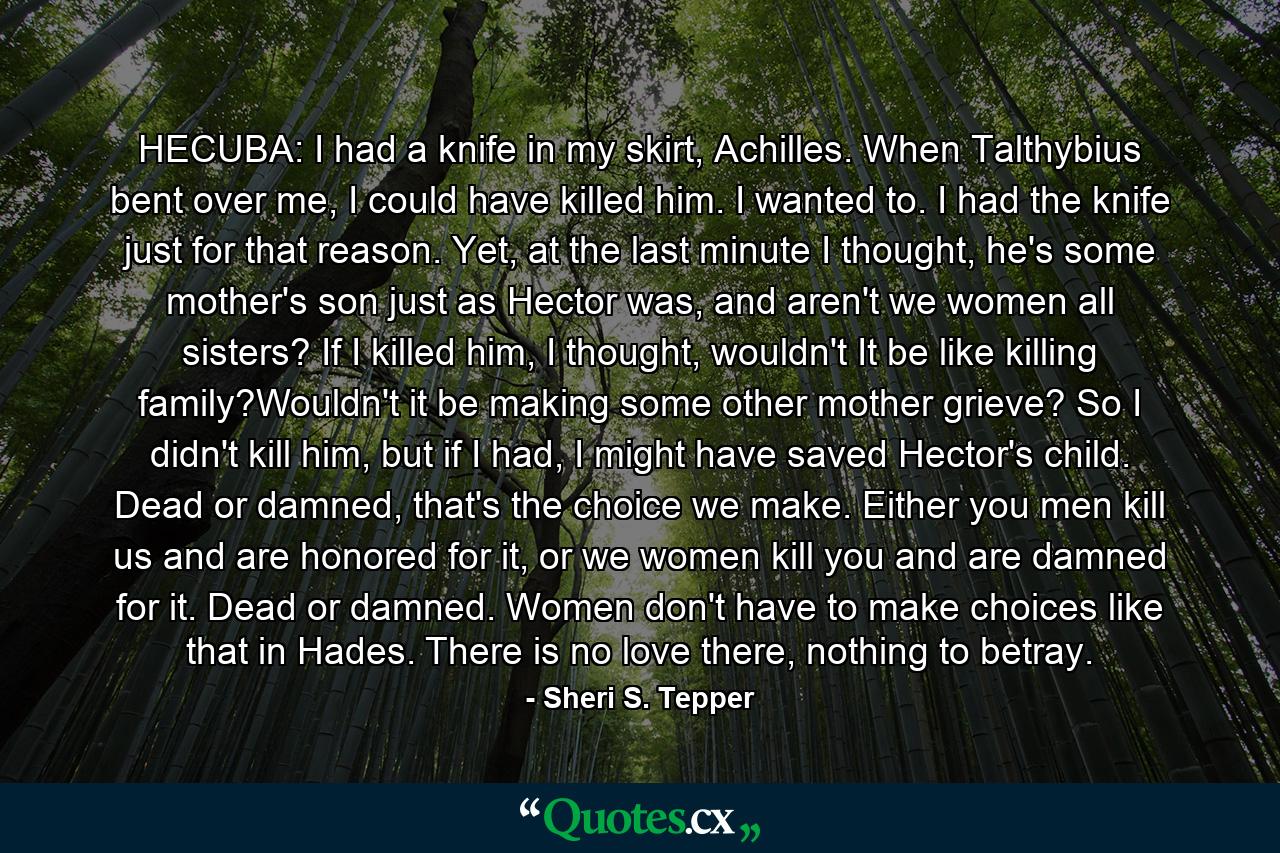 HECUBA: I had a knife in my skirt, Achilles. When Talthybius bent over me, I could have killed him. I wanted to. I had the knife just for that reason. Yet, at the last minute I thought, he's some mother's son just as Hector was, and aren't we women all sisters? If I killed him, I thought, wouldn't It be like killing family?Wouldn't it be making some other mother grieve? So I didn't kill him, but if I had, I might have saved Hector's child. Dead or damned, that's the choice we make. Either you men kill us and are honored for it, or we women kill you and are damned for it. Dead or damned. Women don't have to make choices like that in Hades. There is no love there, nothing to betray. - Quote by Sheri S. Tepper