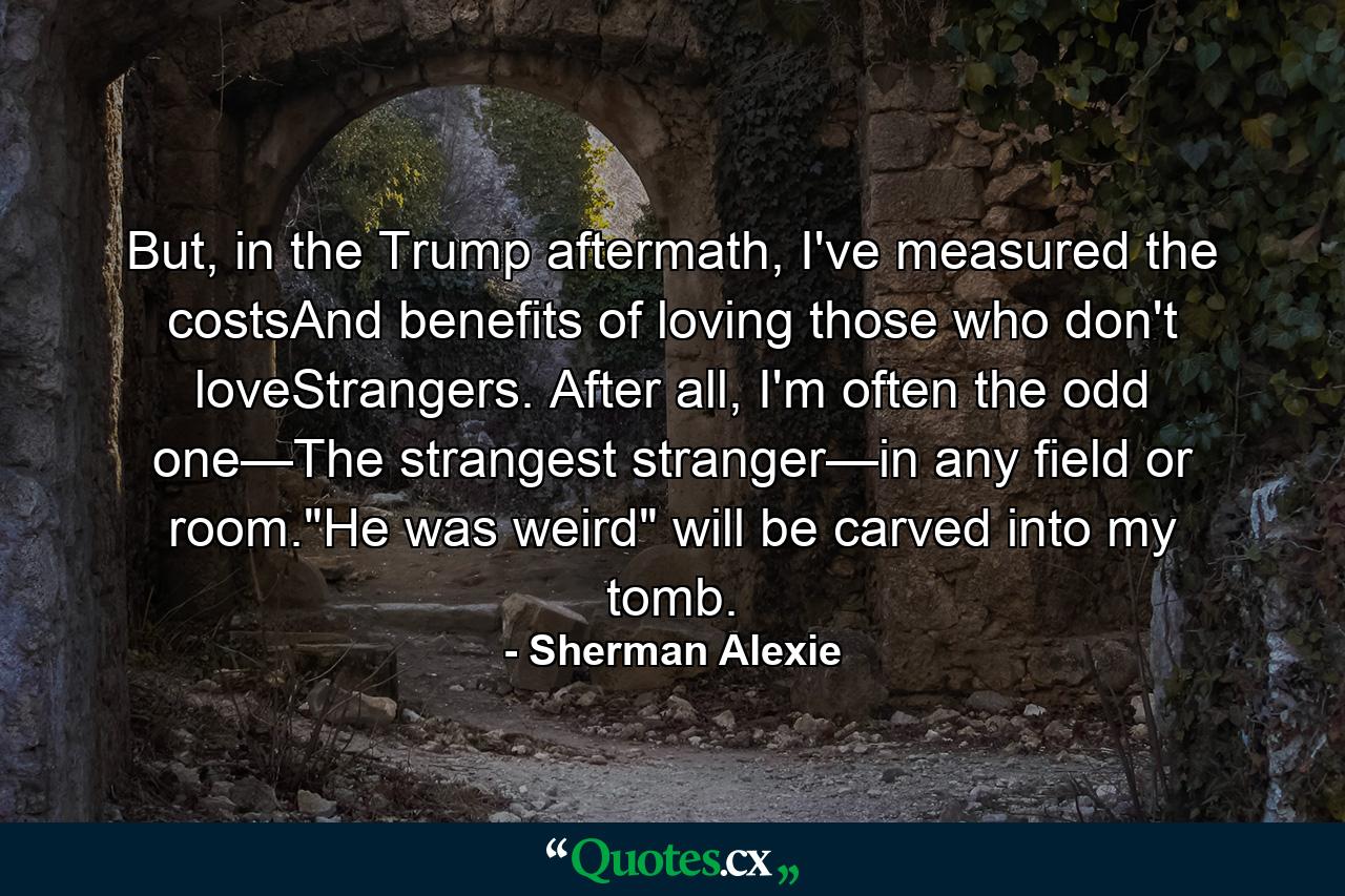 But, in the Trump aftermath, I've measured the costsAnd benefits of loving those who don't loveStrangers. After all, I'm often the odd one—The strangest stranger—in any field or room.