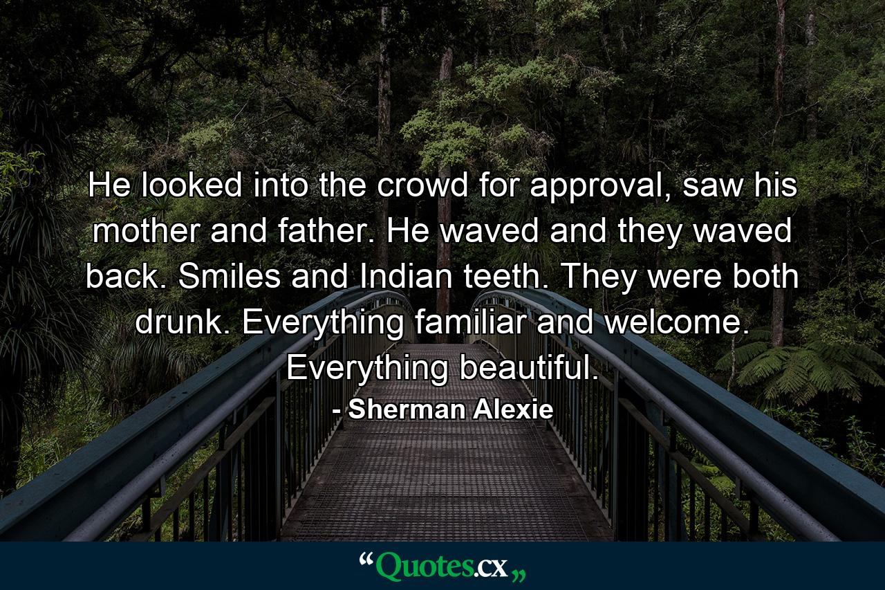 He looked into the crowd for approval, saw his mother and father. He waved and they waved back. Smiles and Indian teeth. They were both drunk. Everything familiar and welcome. Everything beautiful. - Quote by Sherman Alexie