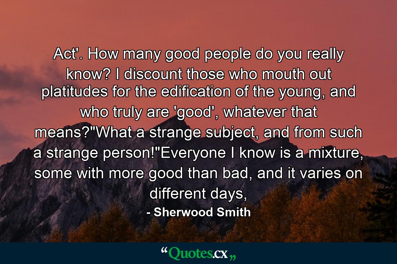 Act'. How many good people do you really know? I discount those who mouth out platitudes for the edification of the young, and who truly are 'good', whatever that means?