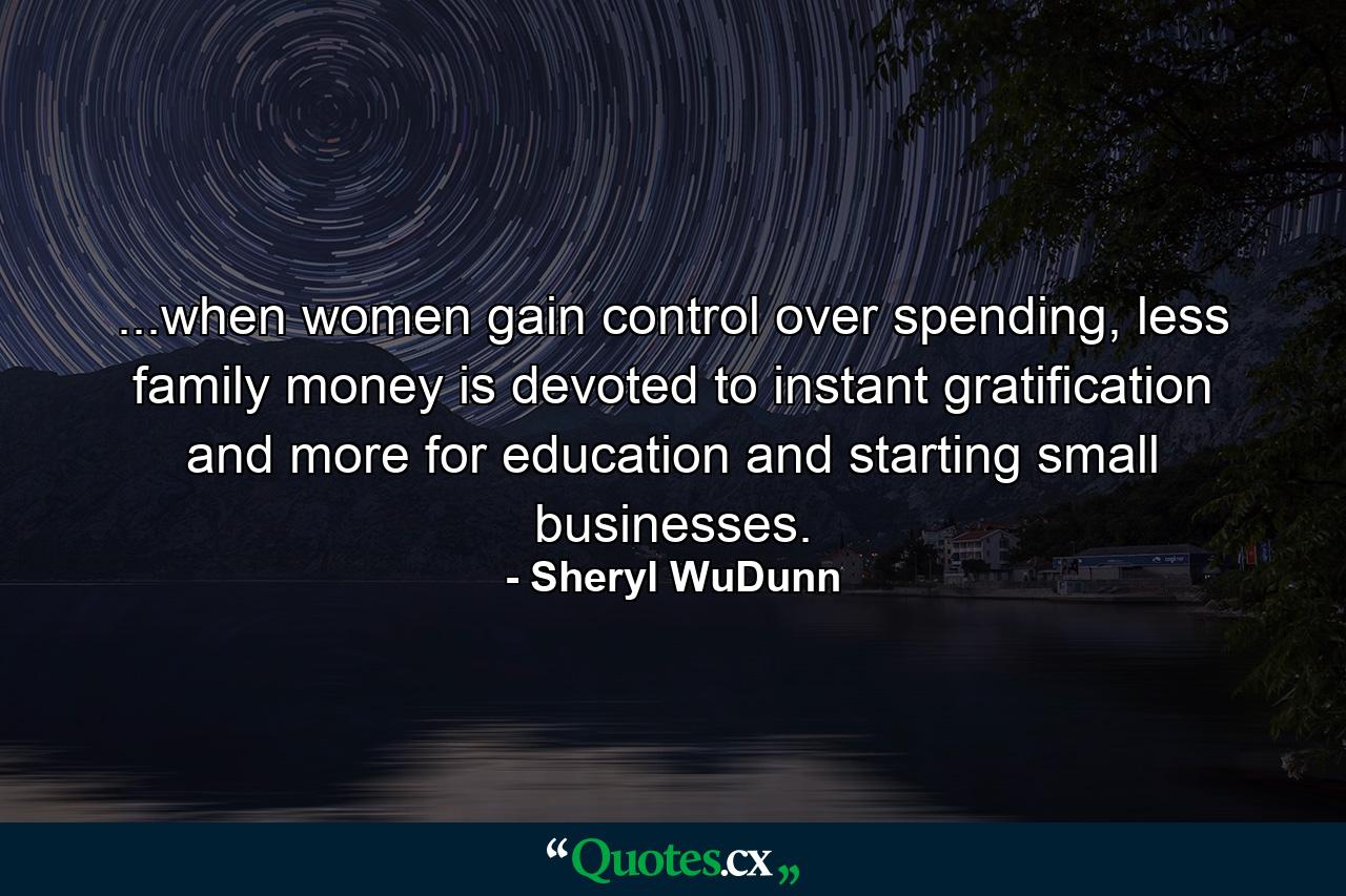 ...when women gain control over spending, less family money is devoted to instant gratification and more for education and starting small businesses. - Quote by Sheryl WuDunn