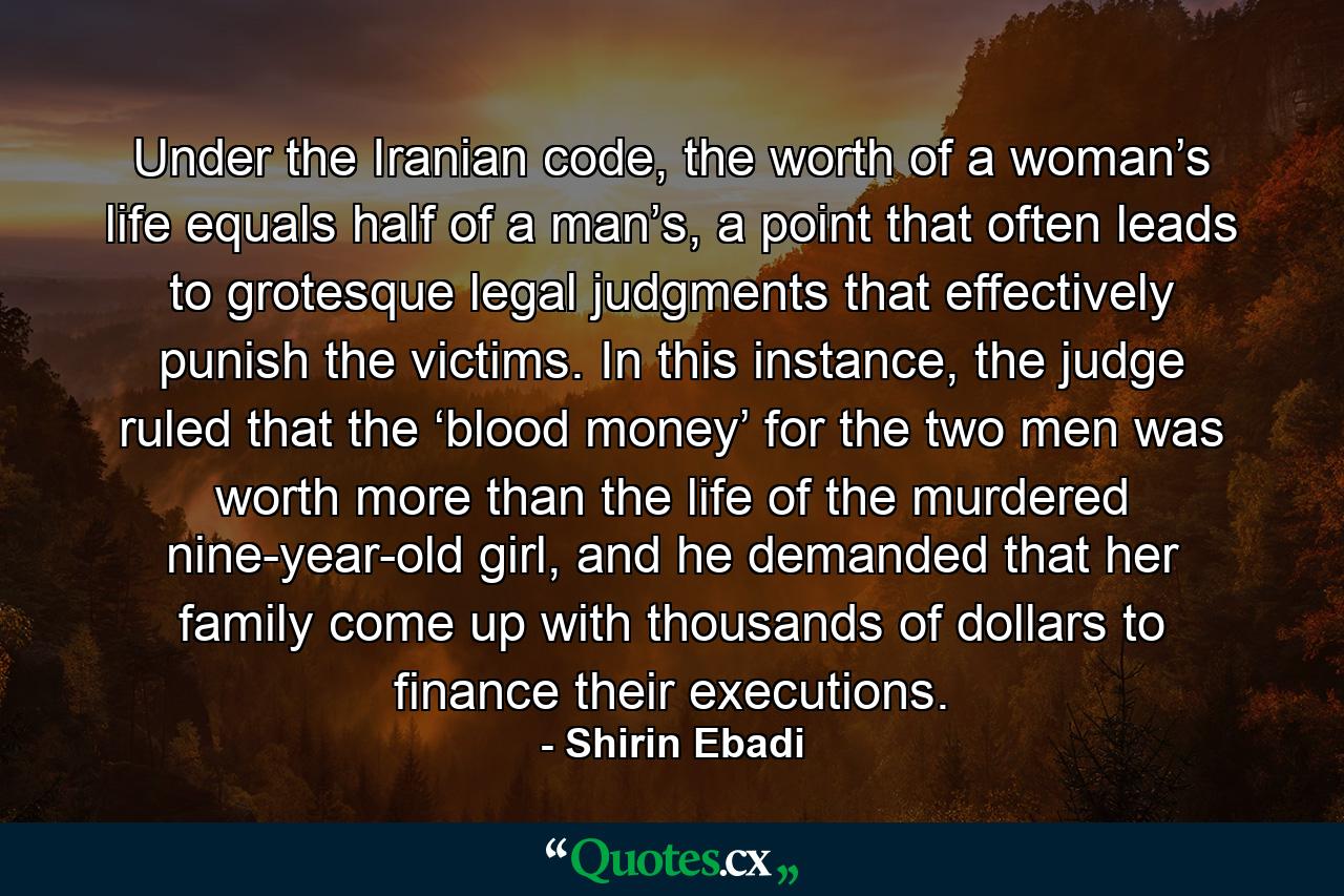 Under the Iranian code, the worth of a woman’s life equals half of a man’s, a point that often leads to grotesque legal judgments that effectively punish the victims. In this instance, the judge ruled that the ‘blood money’ for the two men was worth more than the life of the murdered nine-year-old girl, and he demanded that her family come up with thousands of dollars to finance their executions. - Quote by Shirin Ebadi