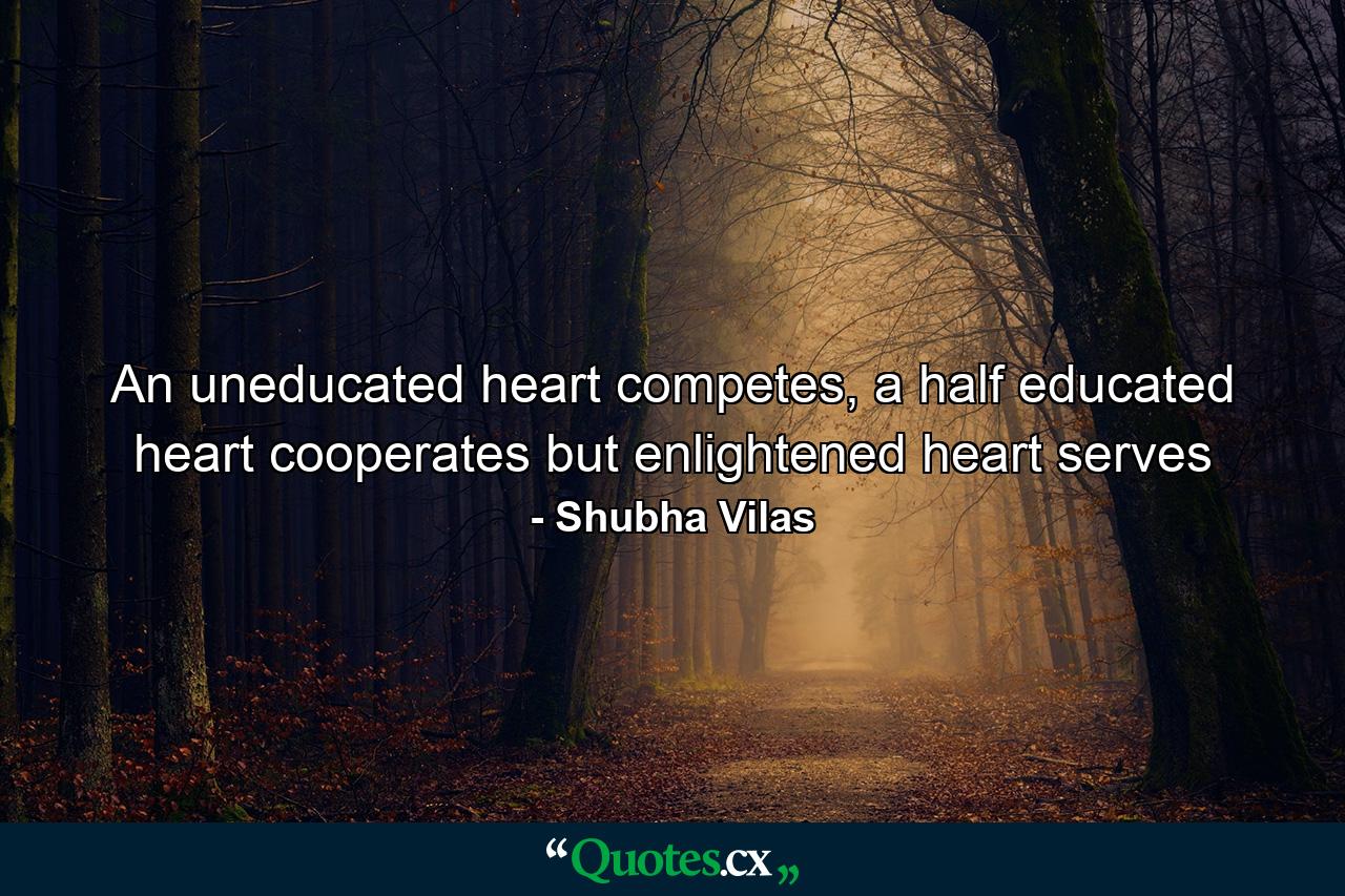 An uneducated heart competes, a half educated heart cooperates but enlightened heart serves - Quote by Shubha Vilas