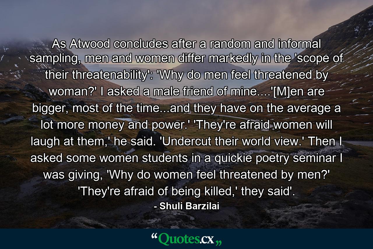 As Atwood concludes after a random and informal sampling, men and women differ markedly in the 'scope of their threatenability': 'Why do men feel threatened by woman?' I asked a male friend of mine....'[M]en are bigger, most of the time...and they have on the average a lot more money and power.' 'They're afraid women will laugh at them,' he said. 'Undercut their world view.' Then I asked some women students in a quickie poetry seminar I was giving, 'Why do women feel threatened by men?' 'They're afraid of being killed,' they said'. - Quote by Shuli Barzilai