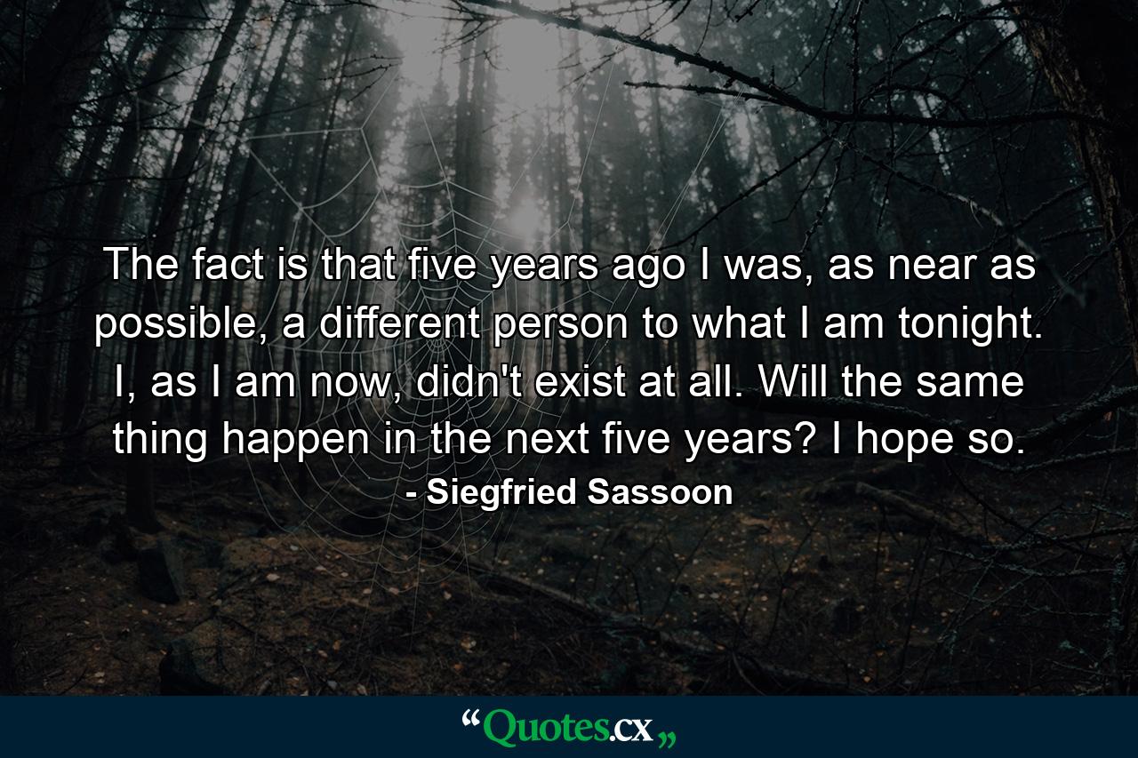 The fact is that five years ago I was, as near as possible, a different person to what I am tonight. I, as I am now, didn't exist at all. Will the same thing happen in the next five years? I hope so. - Quote by Siegfried Sassoon