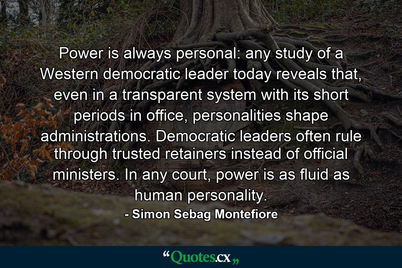 Power is always personal: any study of a Western democratic leader today reveals that, even in a transparent system with its short periods in office, personalities shape administrations. Democratic leaders often rule through trusted retainers instead of official ministers. In any court, power is as fluid as human personality. - Quote by Simon Sebag Montefiore