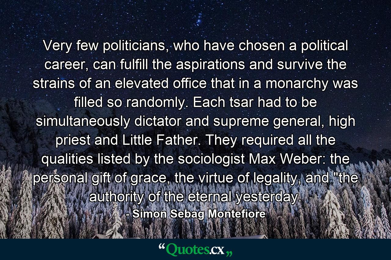 Very few politicians, who have chosen a political career, can fulfill the aspirations and survive the strains of an elevated office that in a monarchy was filled so randomly. Each tsar had to be simultaneously dictator and supreme general, high priest and Little Father. They required all the qualities listed by the sociologist Max Weber: the personal gift of grace, the virtue of legality, and 