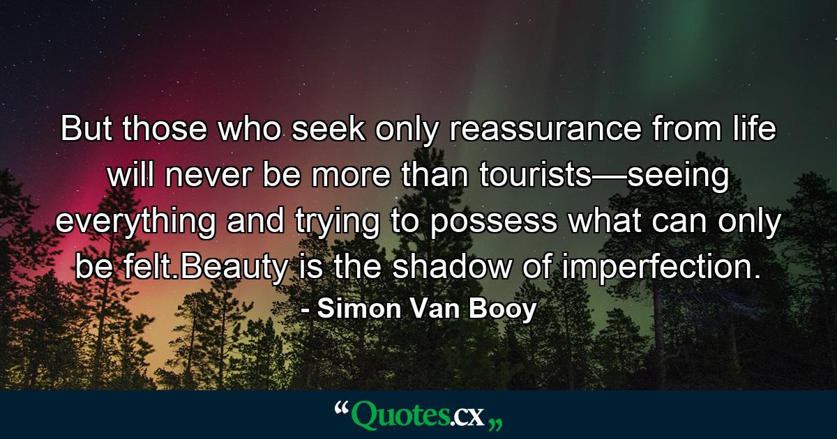 But those who seek only reassurance from life will never be more than tourists—seeing everything and trying to possess what can only be felt.Beauty is the shadow of imperfection. - Quote by Simon Van Booy