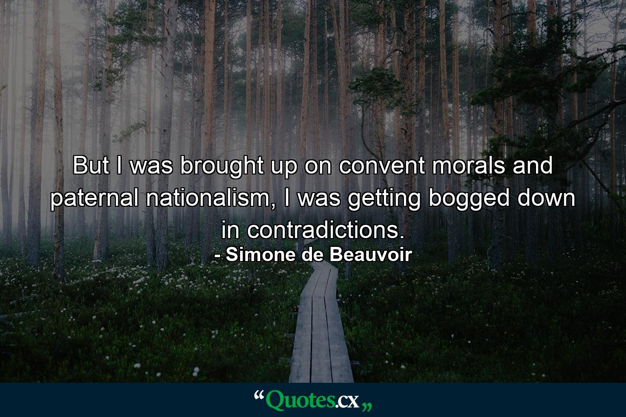 But I was brought up on convent morals and paternal nationalism, I was getting bogged down in contradictions. - Quote by Simone de Beauvoir