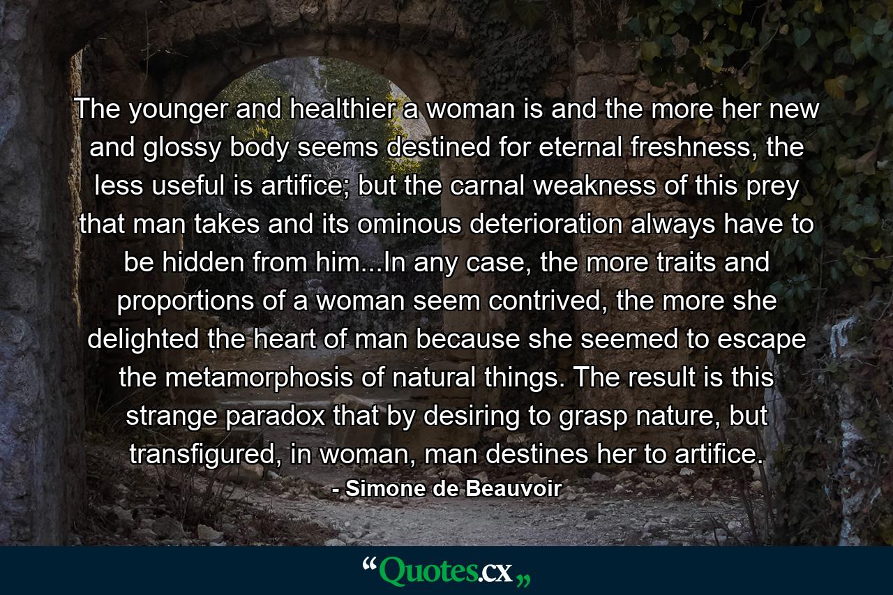 The younger and healthier a woman is and the more her new and glossy body seems destined for eternal freshness, the less useful is artifice; but the carnal weakness of this prey that man takes and its ominous deterioration always have to be hidden from him...In any case, the more traits and proportions of a woman seem contrived, the more she delighted the heart of man because she seemed to escape the metamorphosis of natural things. The result is this strange paradox that by desiring to grasp nature, but transfigured, in woman, man destines her to artifice. - Quote by Simone de Beauvoir