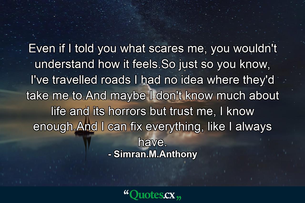 Even if I told you what scares me, you wouldn't understand how it feels.So just so you know, I've travelled roads I had no idea where they'd take me to.And maybe I don't know much about life and its horrors but trust me, I know enough.And I can fix everything, like I always have. - Quote by Simran.M.Anthony