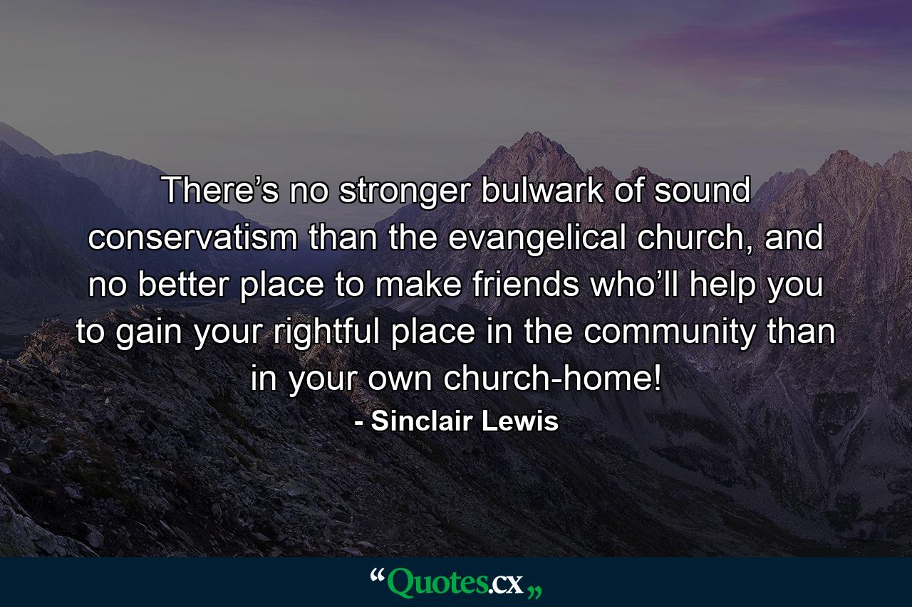 There’s no stronger bulwark of sound conservatism than the evangelical church, and no better place to make friends who’ll help you to gain your rightful place in the community than in your own church-home! - Quote by Sinclair Lewis