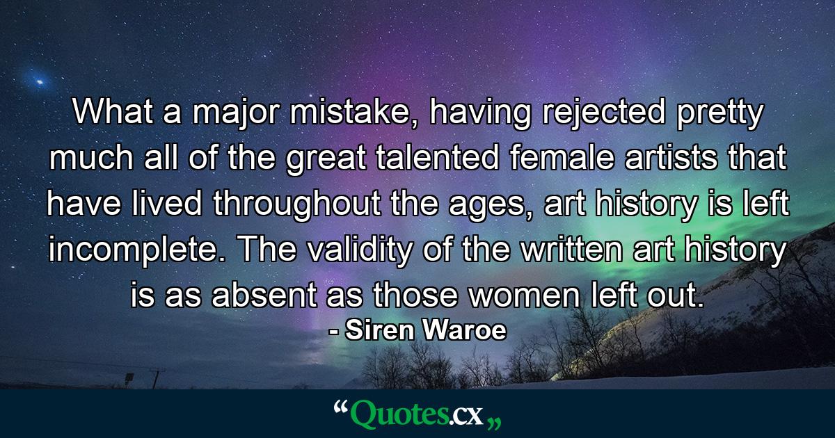 What a major mistake, having rejected pretty much all of the great talented female artists that have lived throughout the ages, art history is left incomplete. The validity of the written art history is as absent as those women left out. - Quote by Siren Waroe