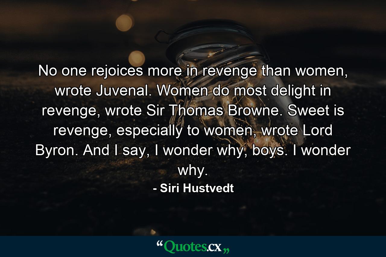 No one rejoices more in revenge than women, wrote Juvenal. Women do most delight in revenge, wrote Sir Thomas Browne. Sweet is revenge, especially to women, wrote Lord Byron. And I say, I wonder why, boys. I wonder why. - Quote by Siri Hustvedt