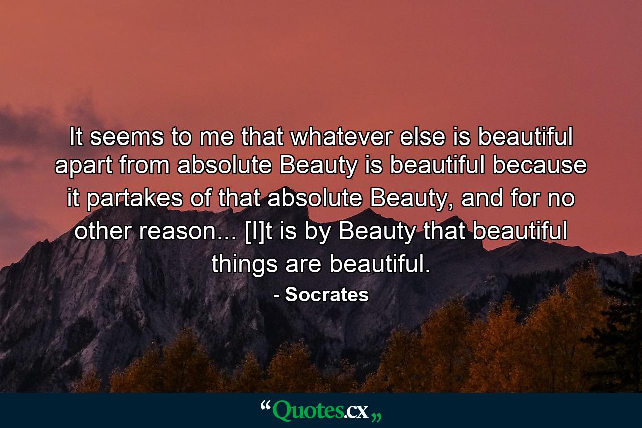 It seems to me that whatever else is beautiful apart from absolute Beauty is beautiful because it partakes of that absolute Beauty, and for no other reason... [I]t is by Beauty that beautiful things are beautiful. - Quote by Socrates