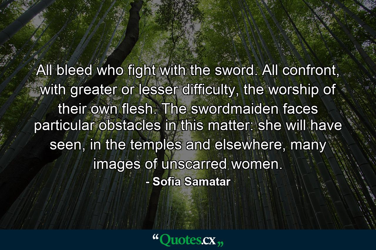 All bleed who fight with the sword. All confront, with greater or lesser difficulty, the worship of their own flesh. The swordmaiden faces particular obstacles in this matter: she will have seen, in the temples and elsewhere, many images of unscarred women. - Quote by Sofia Samatar