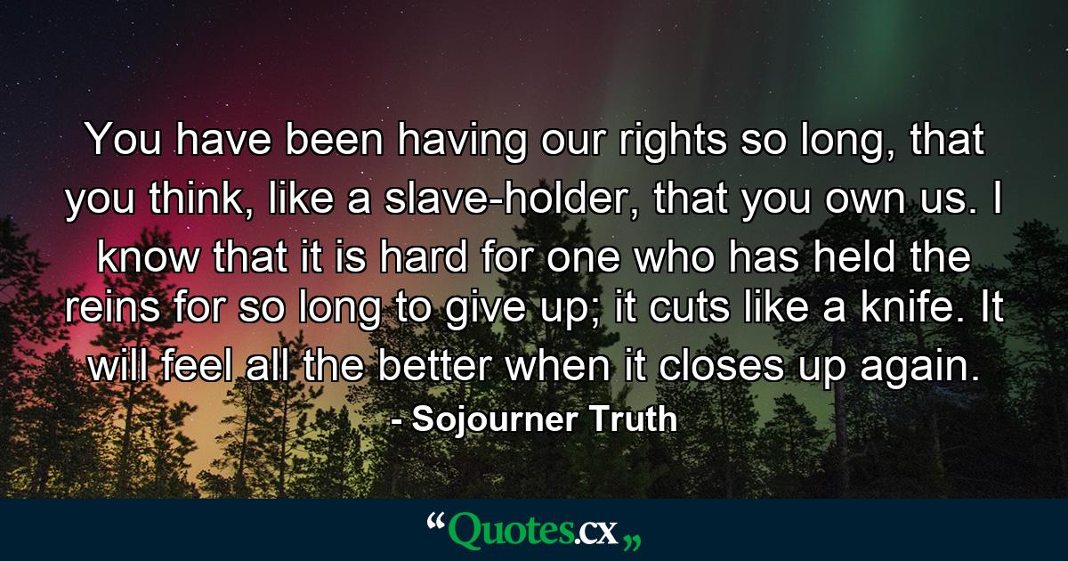 You have been having our rights so long, that you think, like a slave-holder, that you own us. I know that it is hard for one who has held the reins for so long to give up; it cuts like a knife. It will feel all the better when it closes up again. - Quote by Sojourner Truth