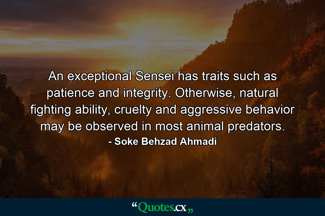 An exceptional Sensei has traits such as patience and integrity. Otherwise, natural fighting ability, cruelty and aggressive behavior may be observed in most animal predators. - Quote by Soke Behzad Ahmadi