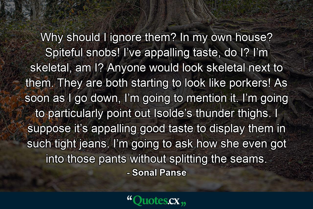 Why should I ignore them? In my own house? Spiteful snobs! I’ve appalling taste, do I? I’m skeletal, am I? Anyone would look skeletal next to them. They are both starting to look like porkers! As soon as I go down, I’m going to mention it. I’m going to particularly point out Isolde’s thunder thighs. I suppose it’s appalling good taste to display them in such tight jeans. I’m going to ask how she even got into those pants without splitting the seams. - Quote by Sonal Panse