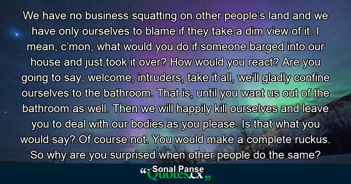 We have no business squatting on other people’s land and we have only ourselves to blame if they take a dim view of it. I mean, c’mon, what would you do if someone barged into our house and just took it over? How would you react? Are you going to say, welcome, intruders, take it all, we’ll gladly confine ourselves to the bathroom. That is, until you want us out of the bathroom as well. Then we will happily kill ourselves and leave you to deal with our bodies as you please. Is that what you would say? Of course not. You would make a complete ruckus. So why are you surprised when other people do the same? - Quote by Sonal Panse