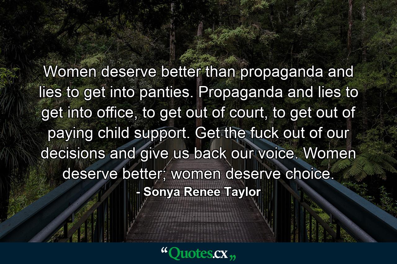 Women deserve better than propaganda and lies to get into panties. Propaganda and lies to get into office, to get out of court, to get out of paying child support. Get the fuck out of our decisions and give us back our voice. Women deserve better; women deserve choice. - Quote by Sonya Renee Taylor