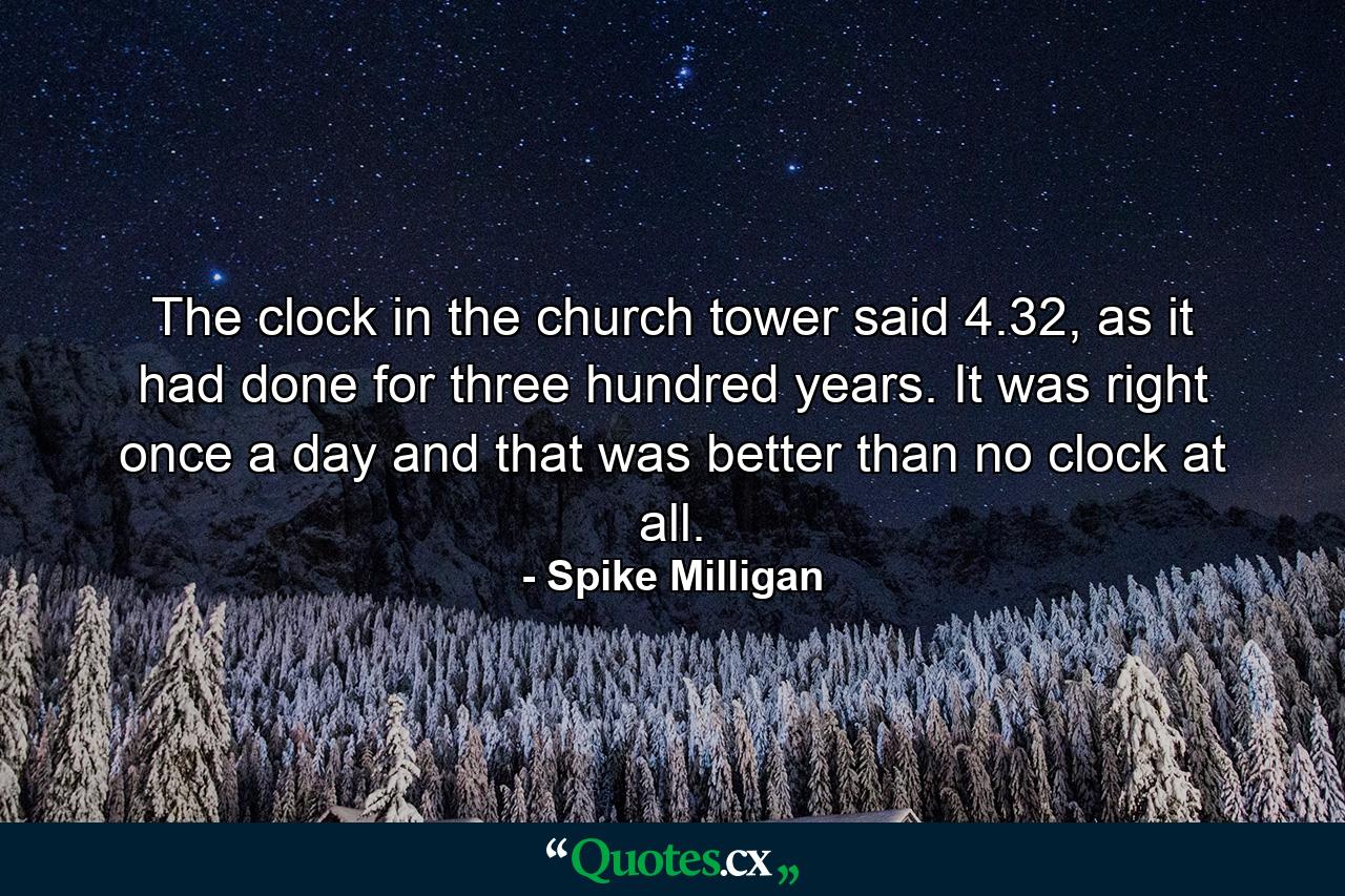 The clock in the church tower said 4.32, as it had done for three hundred years. It was right once a day and that was better than no clock at all. - Quote by Spike Milligan