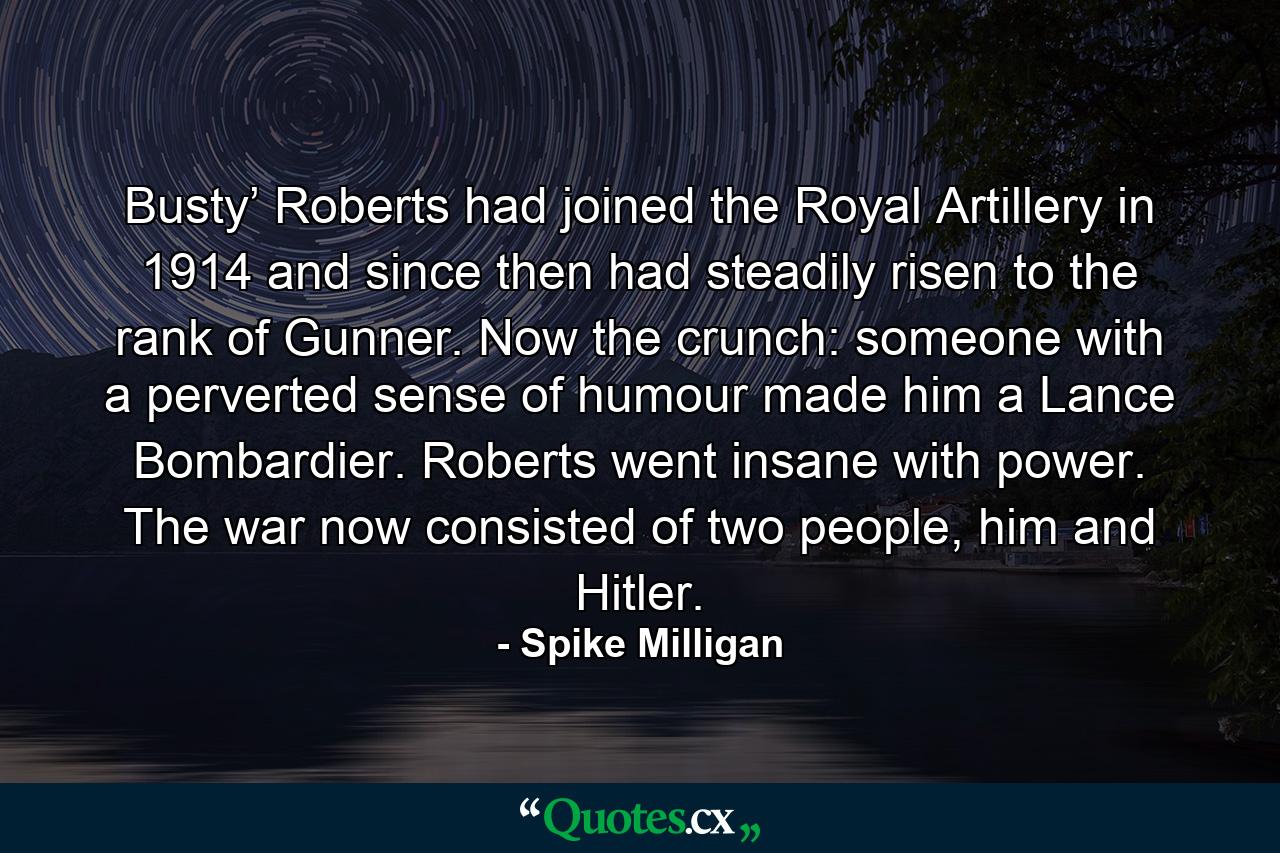 Busty’ Roberts had joined the Royal Artillery in 1914 and since then had steadily risen to the rank of Gunner. Now the crunch: someone with a perverted sense of humour made him a Lance Bombardier. Roberts went insane with power. The war now consisted of two people, him and Hitler. - Quote by Spike Milligan