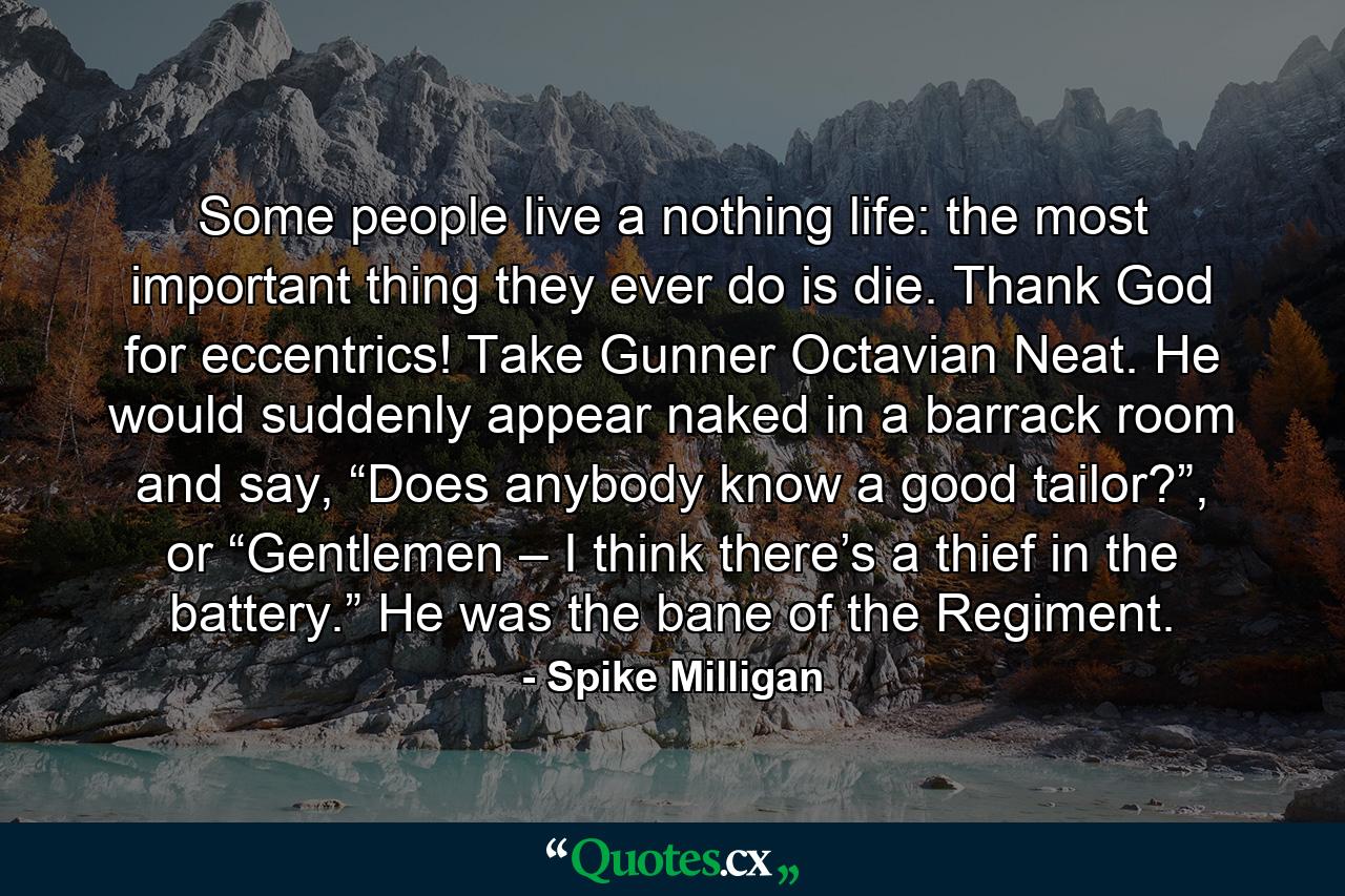 Some people live a nothing life: the most important thing they ever do is die. Thank God for eccentrics! Take Gunner Octavian Neat. He would suddenly appear naked in a barrack room and say, “Does anybody know a good tailor?”, or “Gentlemen – I think there’s a thief in the battery.” He was the bane of the Regiment. - Quote by Spike Milligan