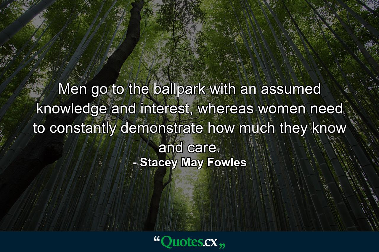 Men go to the ballpark with an assumed knowledge and interest, whereas women need to constantly demonstrate how much they know and care. - Quote by Stacey May Fowles