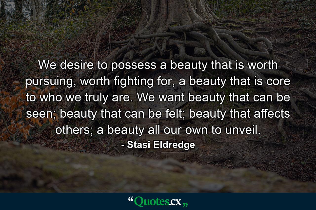 We desire to possess a beauty that is worth pursuing, worth fighting for, a beauty that is core to who we truly are. We want beauty that can be seen; beauty that can be felt; beauty that affects others; a beauty all our own to unveil. - Quote by Stasi Eldredge