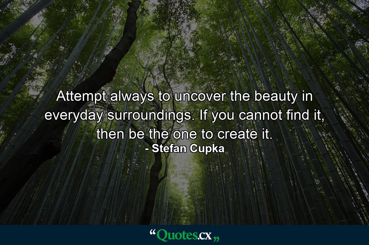 Attempt always to uncover the beauty in everyday surroundings. If you cannot find it, then be the one to create it. - Quote by Stefan Cupka